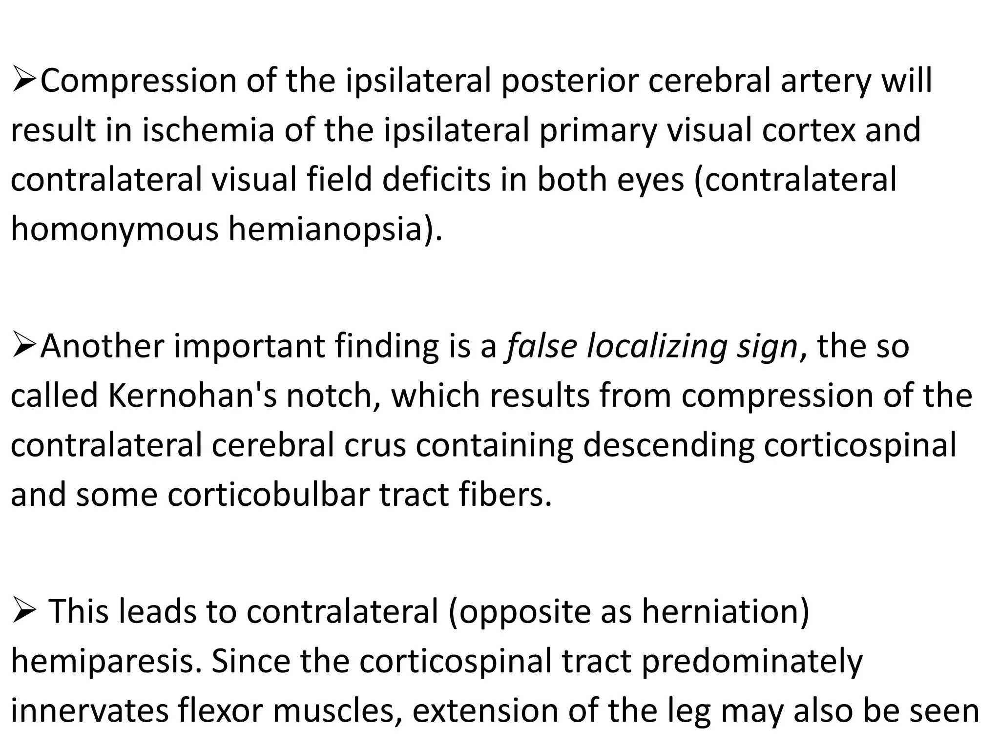 Compression of the ipsilateral posterior cerebral artery will
result in ischemia of the ipsilateral primary visual cortex and
contralateral visual field deficits in both eyes (contralateral
homonymous hemianopsia).


Another important finding is a false localizing sign, the so
called Kernohan's notch, which results from compression of the
contralateral cerebral crus containing descending corticospinal
and some corticobulbar tract fibers.


 This leads to contralateral (opposite as herniation)
hemiparesis. Since the corticospinal tract predominately
innervates flexor muscles, extension of the leg may also be seen
 