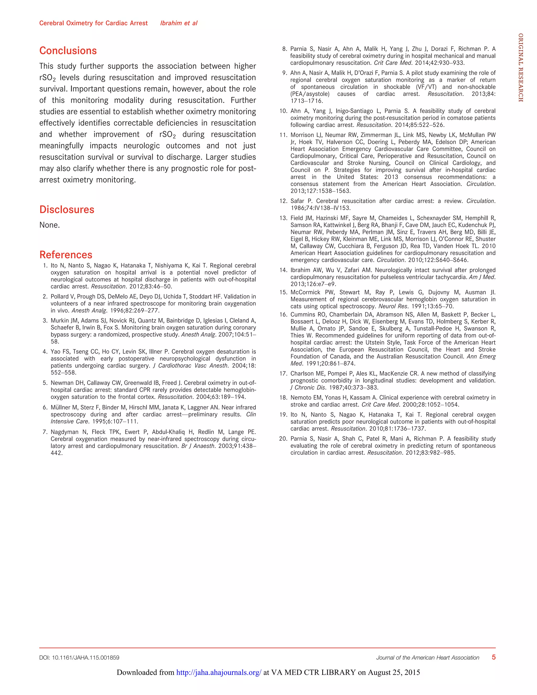 Conclusions
This study further supports the association between higher
rSO2 levels during resuscitation and improved resuscitation
survival. Important questions remain, however, about the role
of this monitoring modality during resuscitation. Further
studies are essential to establish whether oximetry monitoring
effectively identiﬁes correctable deﬁciencies in resuscitation
and whether improvement of rSO2 during resuscitation
meaningfully impacts neurologic outcomes and not just
resuscitation survival or survival to discharge. Larger studies
may also clarify whether there is any prognostic role for post-
arrest oximetry monitoring.
Disclosures
None.
References
1. Ito N, Nanto S, Nagao K, Hatanaka T, Nishiyama K, Kai T. Regional cerebral
oxygen saturation on hospital arrival is a potential novel predictor of
neurological outcomes at hospital discharge in patients with out-of-hospital
cardiac arrest. Resuscitation. 2012;83:46–50.
2. Pollard V, Prough DS, DeMelo AE, Deyo DJ, Uchida T, Stoddart HF. Validation in
volunteers of a near infrared spectroscope for monitoring brain oxygenation
in vivo. Anesth Analg. 1996;82:269–277.
3. Murkin JM, Adams SJ, Novick RJ, Quantz M, Bainbridge D, Iglesias I, Cleland A,
Schaefer B, Irwin B, Fox S. Monitoring brain oxygen saturation during coronary
bypass surgery: a randomized, prospective study. Anesth Analg. 2007;104:51–
58.
4. Yao FS, Tseng CC, Ho CY, Levin SK, Illner P. Cerebral oxygen desaturation is
associated with early postoperative neuropsychological dysfunction in
patients undergoing cardiac surgery. J Cardiothorac Vasc Anesth. 2004;18:
552–558.
5. Newman DH, Callaway CW, Greenwald IB, Freed J. Cerebral oximetry in out-of-
hospital cardiac arrest: standard CPR rarely provides detectable hemoglobin-
oxygen saturation to the frontal cortex. Resuscitation. 2004;63:189–194.
6. M€ullner M, Sterz F, Binder M, Hirschl MM, Janata K, Laggner AN. Near infrared
spectroscopy during and after cardiac arrest—preliminary results. Clin
Intensive Care. 1995;6:107–111.
7. Nagdyman N, Fleck TPK, Ewert P, Abdul-Khaliq H, Redlin M, Lange PE.
Cerebral oxygenation measured by near-infrared spectroscopy during circu-
latory arrest and cardiopulmonary resuscitation. Br J Anaesth. 2003;91:438–
442.
8. Parnia S, Nasir A, Ahn A, Malik H, Yang J, Zhu J, Dorazi F, Richman P. A
feasibility study of cerebral oximetry during in hospital mechanical and manual
cardiopulmonary resuscitation. Crit Care Med. 2014;42:930–933.
9. Ahn A, Nasir A, Malik H, D’Orazi F, Parnia S. A pilot study examining the role of
regional cerebral oxygen saturation monitoring as a marker of return
of spontaneous circulation in shockable (VF/VT) and non-shockable
(PEA/asystole) causes of cardiac arrest. Resuscitation. 2013;84:
1713–1716.
10. Ahn A, Yang J, Inigo-Santiago L, Parnia S. A feasibility study of cerebral
oximetry monitoring during the post-resuscitation period in comatose patients
following cardiac arrest. Resuscitation. 2014;85:522–526.
11. Morrison LJ, Neumar RW, Zimmerman JL, Link MS, Newby LK, McMullan PW
Jr, Hoek TV, Halverson CC, Doering L, Peberdy MA, Edelson DP; American
Heart Association Emergency Cardiovascular Care Committee, Council on
Cardiopulmonary, Critical Care, Perioperative and Resuscitation, Council on
Cardiovascular and Stroke Nursing, Council on Clinical Cardiology, and
Council on P. Strategies for improving survival after in-hospital cardiac
arrest in the United States: 2013 consensus recommendations: a
consensus statement from the American Heart Association. Circulation.
2013;127:1538–1563.
12. Safar P. Cerebral resuscitation after cardiac arrest: a review. Circulation.
1986;74:IV138–IV153.
13. Field JM, Hazinski MF, Sayre M, Chameides L, Schexnayder SM, Hemphill R,
Samson RA, Kattwinkel J, Berg RA, Bhanji F, Cave DM, Jauch EC, Kudenchuk PJ,
Neumar RW, Peberdy MA, Perlman JM, Sinz E, Travers AH, Berg MD, Billi JE,
Eigel B, Hickey RW, Kleinman ME, Link MS, Morrison LJ, O’Connor RE, Shuster
M, Callaway CW, Cucchiara B, Ferguson JD, Rea TD, Vanden Hoek TL. 2010
American Heart Association guidelines for cardiopulmonary resuscitation and
emergency cardiovascular care. Circulation. 2010;122:S640–S646.
14. Ibrahim AW, Wu V, Zafari AM. Neurologically intact survival after prolonged
cardiopulmonary resuscitation for pulseless ventricular tachycardia. Am J Med.
2013;126:e7–e9.
15. McCormick PW, Stewart M, Ray P, Lewis G, Dujovny M, Ausman JI.
Measurement of regional cerebrovascular hemoglobin oxygen saturation in
cats using optical spectroscopy. Neurol Res. 1991;13:65–70.
16. Cummins RO, Chamberlain DA, Abramson NS, Allen M, Baskett P, Becker L,
Bossaert L, Delooz H, Dick W, Eisenberg M, Evans TD, Holmberg S, Kerber R,
Mullie A, Ornato JP, Sandoe E, Skulberg A, Tunstall-Pedoe H, Swanson R,
Thies W. Recommended guidelines for uniform reporting of data from out-of-
hospital cardiac arrest: the Utstein Style, Task Force of the American Heart
Association, the European Resuscitation Council, the Heart and Stroke
Foundation of Canada, and the Australian Resuscitation Council. Ann Emerg
Med. 1991;20:861–874.
17. Charlson ME, Pompei P, Ales KL, MacKenzie CR. A new method of classifying
prognostic comorbidity in longitudinal studies: development and validation.
J Chronic Dis. 1987;40:373–383.
18. Nemoto EM, Yonas H, Kassam A. Clinical experience with cerebral oximetry in
stroke and cardiac arrest. Crit Care Med. 2000;28:1052–1054.
19. Ito N, Nanto S, Nagao K, Hatanaka T, Kai T. Regional cerebral oxygen
saturation predicts poor neurological outcome in patients with out-of-hospital
cardiac arrest. Resuscitation. 2010;81:1736–1737.
20. Parnia S, Nasir A, Shah C, Patel R, Mani A, Richman P. A feasibility study
evaluating the role of cerebral oximetry in predicting return of spontaneous
circulation in cardiac arrest. Resuscitation. 2012;83:982–985.
DOI: 10.1161/JAHA.115.001859 Journal of the American Heart Association 5
Cerebral Oximetry for Cardiac Arrest Ibrahim et al
ORIGINALRESEARCH
at VA MED CTR LIBRARY on August 25, 2015http://jaha.ahajournals.org/Downloaded from
 
