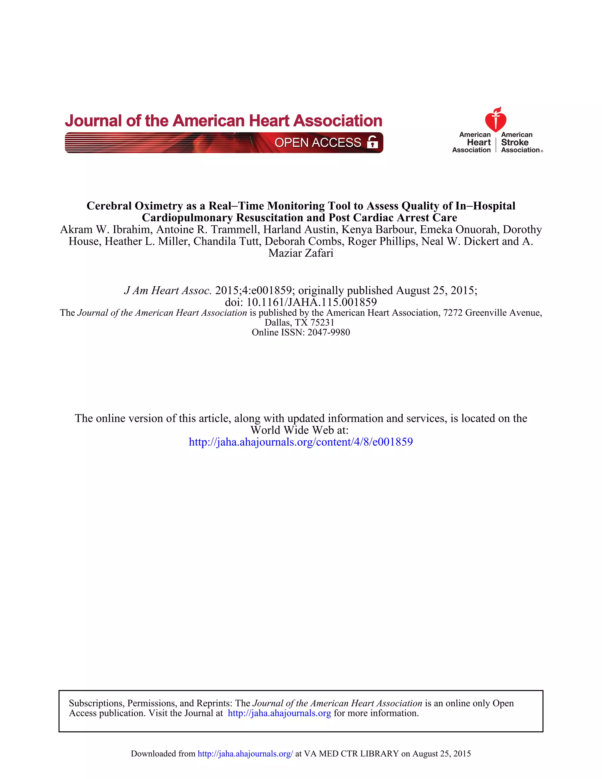 Maziar Zafari
House, Heather L. Miller, Chandila Tutt, Deborah Combs, Roger Phillips, Neal W. Dickert and A.
Akram W. Ibrahim, Antoine R. Trammell, Harland Austin, Kenya Barbour, Emeka Onuorah, Dorothy
Cardiopulmonary Resuscitation and Post Cardiac Arrest Care
Hospital−Time Monitoring Tool to Assess Quality of In−Cerebral Oximetry as a Real
Online ISSN: 2047-9980
Dallas, TX 75231
is published by the American Heart Association, 7272 Greenville Avenue,Journal of the American Heart AssociationThe
doi: 10.1161/JAHA.115.001859
2015;4:e001859; originally published August 25, 2015;J Am Heart Assoc.
http://jaha.ahajournals.org/content/4/8/e001859
World Wide Web at:
The online version of this article, along with updated information and services, is located on the
for more information.http://jaha.ahajournals.orgAccess publication. Visit the Journal at
is an online only OpenJournal of the American Heart AssociationSubscriptions, Permissions, and Reprints: The
at VA MED CTR LIBRARY on August 25, 2015http://jaha.ahajournals.org/Downloaded from
 