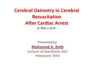 Cerebral Oximetry in Cerebral
Resuscitation
After Cardiac Arrest
A. Ahn, J. et al.

Presented by:

Mohamed A. Kotb
Lecturer of Anesthesia, ASU
Intensivest KFHJ

 