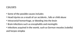 causes
• Some of the possible causes includes
• Head injuries as a result of car accidents , falls or child abuse
• Intracranial hemorrhage, or bleeding into the brain
• Brain infections such us encephalitis and meningitis
• Infections acquired in the womb, such us German measles (rubella)
and herpes simplex
 