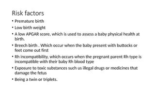 Risk factors
• Premature birth
• Low birth weight
• A low APGAR score, which is used to assess a baby physical health at
birth.
• Breech birth . Which occur when the baby present with buttocks or
feet come out first
• Rh incompatibility, which occurs when the pregnant parent Rh type is
incompatible with their baby Rh blood type
• Exposure to toxic substances such us illegal drugs or medicines that
damage the fetus
• Being a twin or triplets.
 