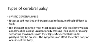 Types of cerebral palsy
• SPASTIC CEREBRAL PALSE
• It causes stiff muscles and exaggerated reflexes, making it difficult to
walk.
• It is the most common type. Most people with this type have walking
abnormalities such us unintentionally crossing their knees or making
scissor like movements with their legs . Muscle weakness and
paralysis may be present. The symptoms can affect the entire body or
one side of the body.
 