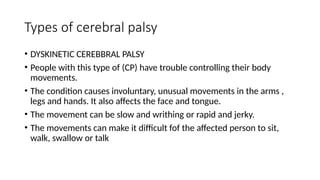 Types of cerebral palsy
• DYSKINETIC CEREBBRAL PALSY
• People with this type of (CP) have trouble controlling their body
movements.
• The condition causes involuntary, unusual movements in the arms ,
legs and hands. It also affects the face and tongue.
• The movement can be slow and writhing or rapid and jerky.
• The movements can make it difficult fof the affected person to sit,
walk, swallow or talk
 