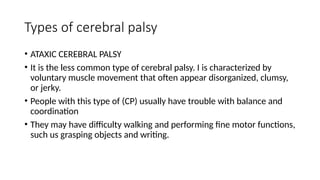 Types of cerebral palsy
• ATAXIC CEREBRAL PALSY
• It is the less common type of cerebral palsy. I is characterized by
voluntary muscle movement that often appear disorganized, clumsy,
or jerky.
• People with this type of (CP) usually have trouble with balance and
coordination
• They may have difficulty walking and performing fine motor functions,
such us grasping objects and writing.
 