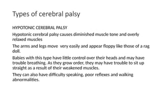 Types of cerebral palsy
HYPOTONIC CEREBRAL PALSY
Hypotonic cerebral palsy causes diminished muscle tone and overly
relaxed muscles
The arms and legs move very easily and appear floppy like those of a rag
doll.
Babies with this type have little control over their heads and may have
trouble breathing. As they grow order, they may have trouble to sit up
straight as a result of their weakened muscles.
They can also have difficulty speaking, poor reflexes and walking
abnormalities.
 