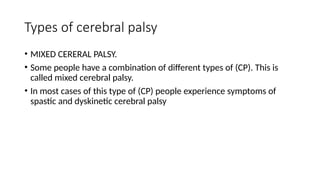 Types of cerebral palsy
• MIXED CERERAL PALSY.
• Some people have a combination of different types of (CP). This is
called mixed cerebral palsy.
• In most cases of this type of (CP) people experience symptoms of
spastic and dyskinetic cerebral palsy
 