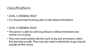 classifications
• LEVEL 1 CEREBRAL PALSY
• It is characterized by being able to talk without limitations
• LEVEL 2 CEREBRAL PALSY
• The person is able to walk long distance without limitations but
cannot run or jump.
• They may need assistive devices such as leg and arm braces, when
first learning to walk. They may also need a wheelchair to get around
outside of their home.
 