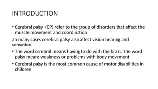 INTRODUCTION
• Cerebral palsy (CP) refer to the group of disorders that affect the
muscle movement and coordination
.In many cases cerebral palsy also affect vision hearing and
sensation
• The word cerebral means having to do with the brain. The word
palsy means weakness or problems with body movement
• Cerebral palsy is the most common cause of motor disabilities in
children
 
