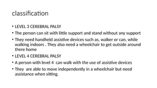 classification
• LEVEL 3 CEREBRAL PALSY
• The person can sit with little support and stand without any support
• They need handheld assistive devices such as, walker or can, while
walking indoors . They also need a wheelchair to get outside around
there home
• LEVEL 4 CEREBRAL PALSY
• A person with level 4 can walk with the use of assistive devices
• They are able to move independently in a wheelchair but need
assistance when sitting.
 