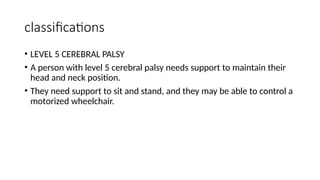 classifications
• LEVEL 5 CEREBRAL PALSY
• A person with level 5 cerebral palsy needs support to maintain their
head and neck position.
• They need support to sit and stand, and they may be able to control a
motorized wheelchair.
 