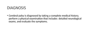 DIAGNOSIS
• Cerebral palsy is diagnosed by taking a complete medical history,
perform a physical examination that includes detailed neurological
exams, and evaluate the symptoms.
 