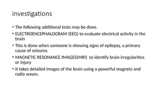 investigations
• The following additional tests may be done.
• ELECTROENCEPHALOGRAM (EEG) to evaluate electrical activity in the
brain
• This is done when someone is showing signs of epilepsy, a primary
cause of seizures.
• MAGNETIC RESONANCE IMAGES(MRI) to identify brain irregularities
or injury
• It takes detailed images of the brain using a powerful magnets and
radio waves.
 