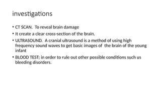 investigations
• CT SCAN. To reveal brain damage
• It create a clear cross-section of the brain.
• ULTRASOUND. A cranial ultrasound is a method of using high
frequency sound waves to get basic images of the brain of the young
infant
• BLOOD TEST; in order to rule out other possible conditions such us
bleeding disorders.
 