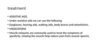 treatment
• ASSISTIVE AIDS.
• Under assistive aids we can use the following
• Eyeglasses ,hearing aids, walking aids, body braces and wheelchairs.
• MEDICATIONS
• Muscle relaxants are commonly used to treat the symptoms of
spasticity. relaxing the muscle help reduce pain from muscle spasms.
 