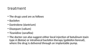treatment
• The drugs used are as follows
• Baclofen
• Dantrolene (dantrium)
• Diazepam (valium)
• Tizanidine (zanaflex)
• The doctor can also suggest either local injection of botulinum toxin
type A (Botox) or intrathecal baclofen therapy (gablofen lioresal),
where the drug is delivered through an implantable pump.
 