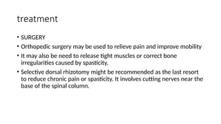 treatment
• SURGERY
• Orthopedic surgery may be used to relieve pain and improve mobility
• It may also be need to release tight muscles or correct bone
irregularities caused by spasticity.
• Selective dorsal rhizotomy might be recommended as the last resort
to reduce chronic pain or spasticity. It involves cutting nerves near the
base of the spinal column.
 