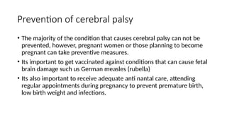 Prevention of cerebral palsy
• The majority of the condition that causes cerebral palsy can not be
prevented, however, pregnant women or those planning to become
pregnant can take preventive measures.
• Its important to get vaccinated against conditions that can cause fetal
brain damage such us German measles (rubella)
• Its also important to receive adequate anti nantal care, attending
regular appointments during pregnancy to prevent premature birth,
low birth weight and infections.
 