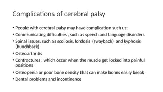 Complications of cerebral palsy
• People with cerebral palsy may have complication such us;
• Communicating difficulties , such as speech and language disorders
• Spinal issues, such as scoliosis, lordosis (swayback) and kyphosis
(hunchback)
• Osteoarthritis
• Contractures , which occur when the muscle get locked into painful
positions
• Osteopenia or poor bone density that can make bones easily break
• Dental problems and incontinence
 