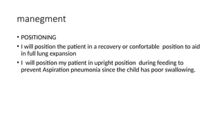 manegment
• POSITIONING
• I will position the patient in a recovery or confortable position to aid
in full lung expansion
• I will position my patient in upright position during feeding to
prevent Aspiration pneumonia since the child has poor swallowing.
 
