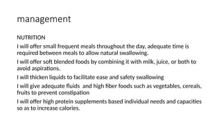 management
NUTRITION
I will offer small frequent meals throughout the day, adequate time is
required between meals to allow natural swallowing.
I will offer soft blended foods by combining it with milk, juice, or both to
avoid aspirations.
I will thicken liquids to facilitate ease and safety swallowing
I will give adequate fluids and high fiber foods such as vegetables, cereals,
fruits to prevent constipation
I will offer high protein supplements based individual needs and capacities
so as to increase calories.
 