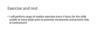 Exercise and rest
• I will perform range of motion exercises every 4 hours for the child
unable to move body parts to promote movements and prevent risks
of contractures
 