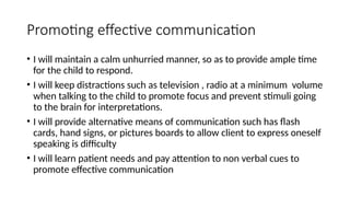 Promoting effective communication
• I will maintain a calm unhurried manner, so as to provide ample time
for the child to respond.
• I will keep distractions such as television , radio at a minimum volume
when talking to the child to promote focus and prevent stimuli going
to the brain for interpretations.
• I will provide alternative means of communication such has flash
cards, hand signs, or pictures boards to allow client to express oneself
speaking is difficulty
• I will learn patient needs and pay attention to non verbal cues to
promote effective communication
 