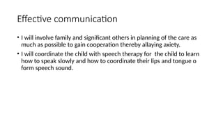 Effective communication
• I will involve family and significant others in planning of the care as
much as possible to gain cooperation thereby allaying axiety.
• I will coordinate the child with speech therapy for the child to learn
how to speak slowly and how to coordinate their lips and tongue o
form speech sound.
 