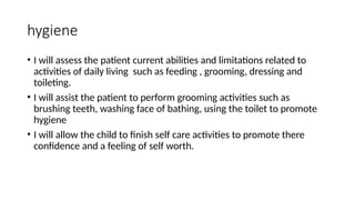 hygiene
• I will assess the patient current abilities and limitations related to
activities of daily living such as feeding , grooming, dressing and
toileting.
• I will assist the patient to perform grooming activities such as
brushing teeth, washing face of bathing, using the toilet to promote
hygiene
• I will allow the child to finish self care activities to promote there
confidence and a feeling of self worth.
 