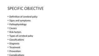 SPECIFIC OBJECTIVE
• Definition of cerebral palsy
• Signs and symptoms
• Pathophysiology
• Causes
• Risk factors
• Types of cerebral palsy
• Classifications
• Diagnosis
• Treatment
• Prevention
• Complications
 
