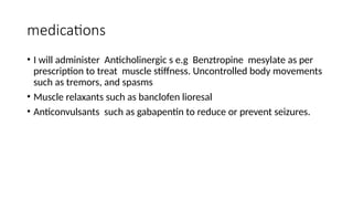 medications
• I will administer Anticholinergic s e.g Benztropine mesylate as per
prescription to treat muscle stiffness. Uncontrolled body movements
such as tremors, and spasms
• Muscle relaxants such as banclofen lioresal
• Anticonvulsants such as gabapentin to reduce or prevent seizures.
 