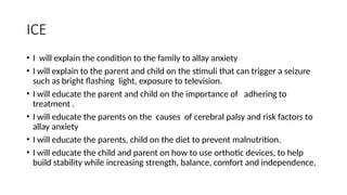 ICE
• I will explain the condition to the family to allay anxiety
• I will explain to the parent and child on the stimuli that can trigger a seizure
such as bright flashing light, exposure to television.
• I will educate the parent and child on the importance of adhering to
treatment .
• I will educate the parents on the causes of cerebral palsy and risk factors to
allay anxiety
• I will educate the parents, child on the diet to prevent malnutrition.
• I will educate the child and parent on how to use orthotic devices, to help
build stability while increasing strength, balance, comfort and independence.
 