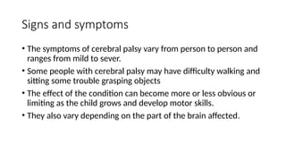 Signs and symptoms
• The symptoms of cerebral palsy vary from person to person and
ranges from mild to sever.
• Some people with cerebral palsy may have difficulty walking and
sitting some trouble grasping objects
• The effect of the condition can become more or less obvious or
limiting as the child grows and develop motor skills.
• They also vary depending on the part of the brain affected.
 