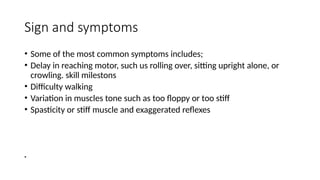 Sign and symptoms
• Some of the most common symptoms includes;
• Delay in reaching motor, such us rolling over, sitting upright alone, or
crowling. skill milestons
• Difficulty walking
• Variation in muscles tone such as too floppy or too stiff
• Spasticity or stiff muscle and exaggerated reflexes
•
 