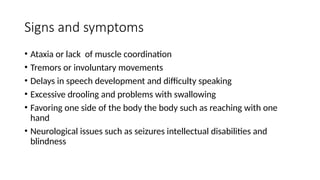 Signs and symptoms
• Ataxia or lack of muscle coordination
• Tremors or involuntary movements
• Delays in speech development and difficulty speaking
• Excessive drooling and problems with swallowing
• Favoring one side of the body the body such as reaching with one
hand
• Neurological issues such as seizures intellectual disabilities and
blindness
 