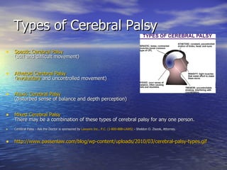 Types of Cerebral Palsy Spastic Cerebral Palsy (stiff and difficult movement)   Athetoid Cerebral Palsy ( involuntary  and uncontrolled movement) Ataxic Cerebral Palsy (disturbed sense of balance and depth perception) Mixed Cerebral Palsy There may be a combination of these types of cerebral palsy for any one person. Cerebral Palsy - Ask the Doctor is sponsored by  Lawyers Inc., P.C. (1-800-888-LAWS)  - Sheldon O. Zisook, Attorney.  http://www.passenlaw.com/blog/wp-content/uploads/2010/03/cerebral-palsy-types.gif 