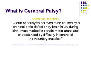 What is Cerebral Palsy? <ul><li>Scientific Defintion: </li></ul><ul><li>“ A form of paralysis believed to be caused by a <...