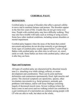 CEREBRAL PALSY

DEFINITION

Cerebral palsy is a group of disorders that affect a person's ability
to move and to maintain balance and posture. The disorders appear
in the first few years of life. Usually they do not get worse over
time. People with cerebral palsy may have difficulty walking. They
may also have trouble with tasks such as writing or using scissors.
Some have other medical conditions, including seizure disorders or
mental impairment.

Cerebral palsy happens when the areas of the brain that control
movement and posture do not develop correctly or get damaged.
Early signs of cerebral palsy usually appear before 3 years of age.
Babies with cerebral palsy are often slow to roll over, sit, crawl,
smile or walk. Some babies are born with cerebral palsy; others get
it after they are born.



Signs and Symptoms

All types of cerebral palsy are characterized by abnormal muscle
tone (i.e. slouching over while sitting), reflexes, or motor
development and coordination. There can be joint and bone
deformities and contractures (permanently fixed, tight muscles and
joints). The classical symptoms are spasticities, spasms, other
involuntary movements (e.g. facial gestures), unsteady gait,
problems with balance, and/or soft tissue findings consisting
largely of decreased muscle mass. Scissor walking (where the
knees come in and cross) and toe walking (which can contribute to
a gait reminiscent of a marionette) are common among people with
CP who are able to walk, but taken on the whole,
 