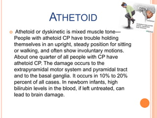 ATHETOID
    Athetoid or dyskinetic is mixed muscle tone—
    People with athetoid CP have trouble holding
    themselves in an upright, steady position for sitting
    or walking, and often show involuntary motions.
    About one quarter of all people with CP have
    athetoid CP. The damage occurs to the
    extrapyramidal motor system and pyramidal tract
    and to the basal ganglia. It occurs in 10% to 20%
    percent of all cases. In newborn infants, high
    bilirubin levels in the blood, if left untreated, can
    lead to brain damage.
 