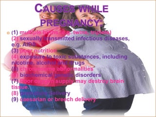    (1) multiple births (e.g. twins, triplets)
    (2) sexually transmitted infectious diseases,
    e.g. AIDS
    (3) poor nutrition
    (4) exposure to toxic substances, including
    nicotine, alcohol and drugs
    (5) chromosome abnormalities
    (6) biochemical genetic disorders
    (7) Poor oxygen supply may destroy brain
    tissue.
    (8) premature delivery
    (9) caesarian or breech delivery
 