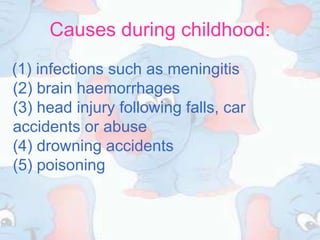 Causes during childhood:
(1) infections such as meningitis
(2) brain haemorrhages
(3) head injury following falls, car
accidents or abuse
(4) drowning accidents
(5) poisoning
 