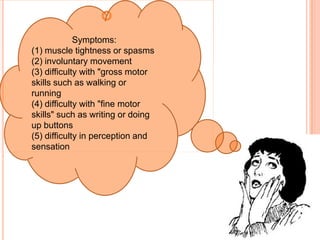 
             Symptoms:
(1) muscle tightness or spasms
(2) involuntary movement
(3) difficulty with "gross motor
skills such as walking or
running
(4) difficulty with "fine motor
skills" such as writing or doing
up buttons
(5) difficulty in perception and
sensation
 