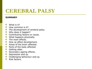 CEREBRAL PALSY
SUMMARY
 What is it?
 How common is it?
 The development of cerebral palsy.
 Why does it happen?
 Contributing factors or cause.
 What happens physically.
 The main effects.
 How cp affect development.
 Areas of the brain affected.
 Parts of the body affected.
 Getting older.
 Secondary ageing effects.
 Depression and cp.
 Challenging behaviour and cp.
 Risk factors.
 