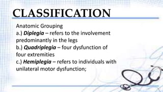 CLASSIFICATION 
Anatomic Grouping 
a.) Diplegia – refers to the involvement 
predominantly in the legs 
b.) Quadriplegia – four dysfunction of 
four extremities 
c.) Hemiplegia – refers to individuals with 
unilateral motor dysfunction; 
 