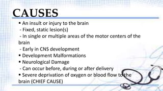 CAUSES 
 An insult or injury to the brain 
- Fixed, static lesion(s) 
- In single or multiple areas of the motor centers of the 
brain 
- Early in CNS development 
 Development Malformations 
 Neurological Damage 
- Can occur before, during or after delivery 
 Severe deprivation of oxygen or blood flow to the 
brain (CHIEF CAUSE) 
 