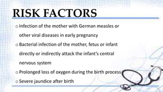 RISK FACTORS 
o Infection of the mother with German measles or 
other viral diseases in early pregnancy 
o Bacterial infection of the mother, fetus or infant 
directly or indirectly attack the infant’s central 
nervous system 
o Prolonged loss of oxygen during the birth process 
o Severe jaundice after birth 
 