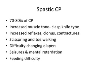 Spastic CP 
• 70-80% of CP 
• Increased muscle tone- clasp knife type 
• Increased reflexes, clonus, contractures 
• Scissoring and toe walking 
• Difficulty changing diapers 
• Seizures & mental retardation 
• Feeding difficulty 
 
