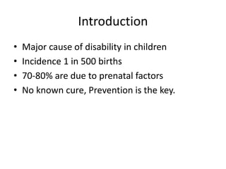 Introduction 
• Major cause of disability in children 
• Incidence 1 in 500 births 
• 70-80% are due to prenatal factors 
• No known cure, Prevention is the key. 
 