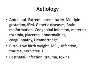 Aetiology 
• Antenatal- Extreme prematurity, Multiple 
gestation, IEM, Genetic diseases, Brain 
malformation, Congenital infection, maternal 
toxemia, placental abnormalities, 
coagulopathy, Heamorrhage 
• Birth- Low birth weight, MSL, Infection, 
trauma, Kernicterus 
• Postnatal- infection, trauma, toxins 
 