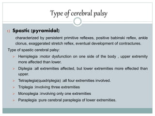 Type of cerebral palsy
1) Spastic (pyramidal)
characterized by persistent primitive reflexes, positive babinski reflex, ankle
clonus, exaggerated stretch reflex, eventual development of contractures.
Type of spastic cerebral palsy:
 Hemiplegia :motor dysfunction on one side of the body , upper extremity
more affected than lower.
 Diplegia :all extremities affected, but lower extremities more effected than
upper.
 Tetraplegia(quadriplegia) :all four extremities involved.
 Triplegia :involving three extremities
 Monoplegia :involving only one extremities
 Paraplegia :pure cerebral paraplegia of lower extremities.
 